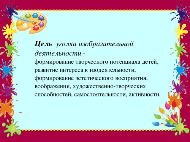 Цель уголка изобразительной деятельности -  формирование творческого потенциала детей, развитие интереса к изодеятельности, формирование эстетического восприятия, воображения, художественно-творческих способностей, самостоятельности, активности.