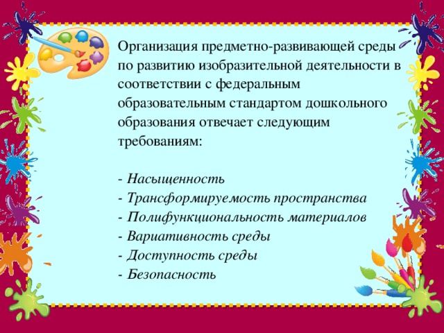 Организация предметно-развивающей среды по развитию изобразительной деятельности в соответствии с федеральным образовательным стандартом дошкольного образования отвечает следующим требованиям:   - Насыщенность  - Трансформируемость пространства  - Полифункциональность материалов  - Вариативность среды  - Доступность среды  - Безопасность