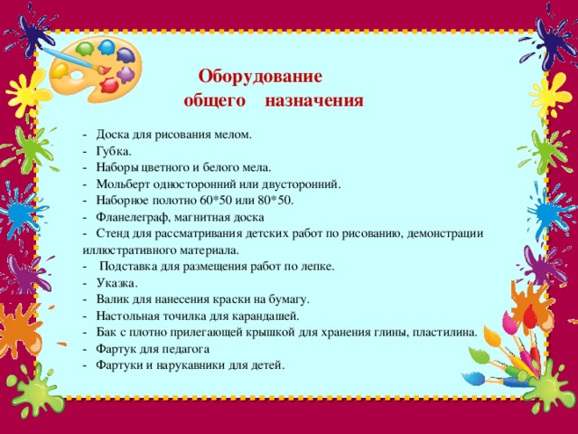 Оборудование  общего назначения   - Доска для рисования мелом.  - Губка.  - Наборы цветного и белого мела.  - Мольберт односторонний или двусторонний.  - Наборное полотно 60*50 или 80*50.  - Фланелеграф, магнитная доска  - Стенд для рассматривания детских работ по рисованию, демонстрации иллюстративного материала.  - Подставка для размещения работ по лепке.  - Указка.  - Валик для нанесения краски на бумагу.  - Настольная точилка для карандашей.  - Бак с плотно прилегающей крышкой для хранения глины, пластилина.  - Фартук для педагога  - Фартуки и нарукавники для детей.