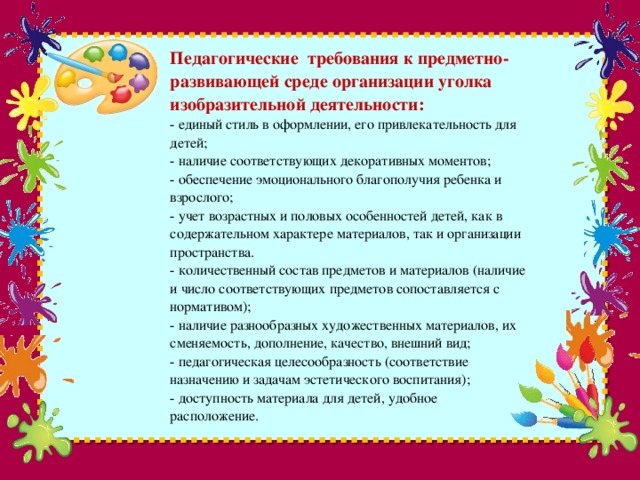 Педагогические  требования к предметно-развивающей среде организации уголка изобразительной деятельности:  - единый стиль в оформлении, его привлекательность для детей;  - наличие соответствующих декоративных моментов;  - обеспечение эмоционального благополучия ребенка и взрослого;  - учет возрастных и половых особенностей детей, как в содержательном характере материалов, так и организации пространства.  - количественный состав предметов и материалов (наличие и число соответствующих предметов сопоставляется с нормативом);  - наличие разнообразных художественных материалов, их сменяемость, дополнение, качество, внешний вид;  - педагогическая целесообразность (соответствие назначению и задачам эстетического воспитания);  - доступность материала для детей, удобное расположение.