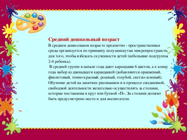 Средний дошкольный возраст  В среднем дошкольном возрасте предметно - пространственная среда организуется по принципу полузамкнутых микропространств, для того, чтобы избежать скученности детей (небольшие подгруппы 2-4 ребенка).   В средней группе в начале года дают карандаши 6 цветов, а к концу года набор из двенадцати карандашей (добавляются оранжевый, фиолетовый, темно-красный, розовый, голубой, светло-зеленый).  Обучение детей на занятиях рисованием и в процессе ежедневной, свободной деятельности желательно осуществлять за столами, которые поставлены в круг или буквой «П». За столами должно быть предусмотрено место и для воспитателя.