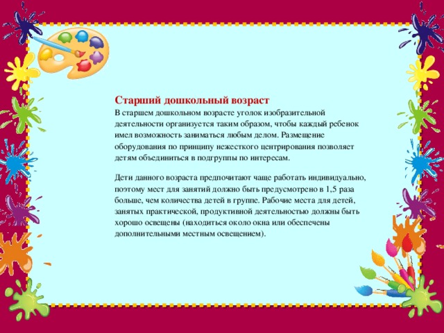 Старший дошкольный возраст  В старшем дошкольном возрасте уголок изобразительной деятельности организуется таким образом, чтобы каждый ребенок имел возможность заниматься любым делом. Размещение оборудования по принципу нежесткого центрирования позволяет детям объединиться в подгруппы по интересам.   Дети данного возраста предпочитают чаще работать индивидуально, поэтому мест для занятий должно быть предусмотрено в 1,5 раза больше, чем количества детей в группе. Рабочие места для детей, занятых практической, продуктивной деятельностью должны быть хорошо освещены (находиться около окна или обеспечены дополнительными местным освещением).