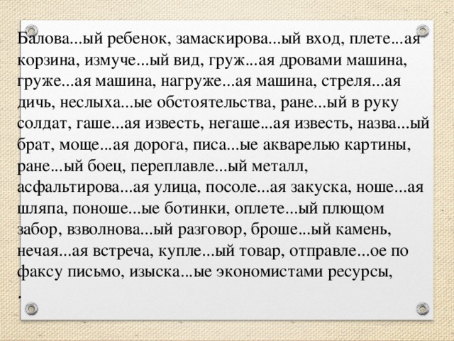 Балова...ый ребенок, замаскирова...ый вход, плете...ая корзина, измуче...ый вид, груж...ая дровами машина, груже...ая машина, нагруже...ая машина, стреля...ая дичь, неслыха...ые обстоятельства, ране...ый в руку солдат, гаше...ая известь, негаше...ая известь, назва...ый брат, моще...ая дорога, писа...ые акварелью картины, ране...ый боец, переплавле...ый металл, асфальтирова...ая улица, посоле...ая закуска, ноше...ая шляпа, поноше...ые ботинки, оплете...ый плющом забор, взволнова...ый разговор, броше...ый камень, нечая...ая встреча, купле...ый товар, отправле...ое по факсу письмо, изыска...ые экономистами ресурсы,   .  