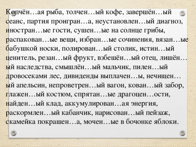 Копчён…ая рыба, толчен…ый кофе, завершён…ый сеанс, партия проигран…а, неустановлен…ый диагноз, иностран…ые гости, сушен…ые на солнце грибы, распакован…ые вещи, избран…ые сочинения, вязан…ые бабушкой носки, полирован…ый столик, истин…ый ценитель, резан…ый фрукт, взбешён…ый отец, лишён…ый наследства, смышлён…ый мальчик, пилен…ый дровосеками лес, дивиденды выплачен…ы, нечищен…ый апельсин, непроветрен…ый вагон, кован…ый забор, глажен…ый костюм, спрятан…ые драгоцен…ости, найден…ый клад, аккумулирован…ая энергия, раскормлен…ый кабанчик, нарисован…ый пейзаж, скамейка покрашен…а, мочен…ые в бочонке яблоки.