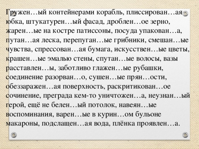 Гружен…ый контейнерами корабль, плиссирован…ая юбка, штукатурен…ый фасад, дроблен…ое зерно, жарен…ые на костре патиссоны, посуда упакован…а, путан…ая леска, перепуган…ые грибники, смешан…ые чувства, спрессован…ая бумага, искусствен…ые цветы, крашен…ые эмалью стены, спутан…ые волосы, вазы расставлен…ы, заботливо глажен…ые рубашки, соединение разорван…о, сушен…ые прян…ости, обеззаражен…ая поверхность, раскритикован…ое сочинение, преграда кем-то уничтожен…а, неузнан…ый герой, ещё не белен…ый потолок, навеян…ые воспоминания, варен…ые в курин…ом бульоне макароны, подслащен…ая вода, плёнка проявлен…а.