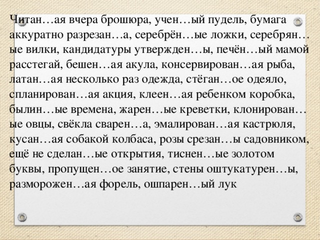 Читан…ая вчера брошюра, учен…ый пудель, бумага аккуратно разрезан…а, серебрён…ые ложки, серебрян…ые вилки, кандидатуры утвержден…ы, печён…ый мамой расстегай, бешен…ая акула, консервирован…ая рыба, латан…ая несколько раз одежда, стёган…ое одеяло, спланирован…ая акция, клеен…ая ребенком коробка, былин…ые времена, жарен…ые креветки, клонирован…ые овцы, свёкла сварен…а, эмалирован…ая кастрюля, кусан…ая собакой колбаса, розы срезан…ы садовником, ещё не сделан…ые открытия, тиснен…ые золотом буквы, пропущен…ое занятие, стены оштукатурен…ы, разморожен…ая форель, ошпарен…ый лук            