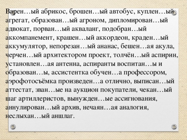 Варен…ый абрикос, брошен…ый автобус, куплен…ый агрегат, образован…ый агроном, дипломирован…ый адвокат, порван…ый акваланг, подобран…ый аккомпанемент, крашен…ый аккордеон, краден…ый аккумулятор, непорезан…ый ананас, бешен…ая акула, черчен…ый архитектором проект, толчён…ый аспирин, установлен…ая антенна, аспиранты воспитан…ы и образован…ы, ассистентка обучен…а профессором, аэрофотосъёмка произведен…а отлично, выписан…ый аттестат, зван…ые на аукцион покупатели, чекан…ый шаг артиллеристов, вынужден…ые ассигнования, аннулирован…ый архив, нечаян…ая аналогия, неслыхан…ый аншлаг.