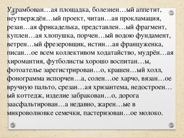 Утрамбован…ая площадка, болезнен…ый аппетит, неутверждён…ый проект, читан…ая прокламация, резан…ая фрикаделька, представлен…ый фрагмент, куплен…ая хлопушка, порчен…ый водою фундамент, ветрен…ый фрезеровщик, истин…ая француженка, писан…ое всем коллективом ходатайство, мудрён…ая хиромантия, футболисты хорошо воспитан…ы, фотоателье зарегистрирован…о, крашен…ый холл, фонограмма испорчен…а, солен…ое харчо, вязан…ое вручную пальто, срезан…ая хризантема, недостроен…ый коттедж, изделие забракован…о, дорога заасфальтирован…а недавно, жарен…ые в микроволновке семечки, пастеризован…ое молоко.      