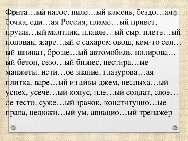 Фонта…ый насос, пиле…ый камень, бездо…ая бочка, еди…ая Россия, пламе…ый привет, пружи…ый маятник, плавле…ый сыр, плете…ый половик, жаре…ый с сахаром овощ, кем-то сея…ый шпинат, броше…ый автомобиль, полирова…ый бетон, сезо…ый бизнес, нестира…ые манжеты, исти…ое знание, глазурова…ая плитка, варе…ый из айвы джем, неслыха…ый успех, усечё…ый конус, пле…ый солдат, слоё…ое тесто, суже…ый зрачок, конституцио…ые права, недюжи…ый ум, авиацио…ый тренажёр