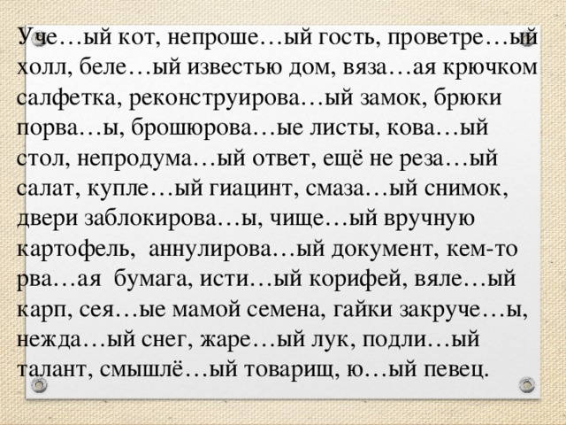 Уче…ый кот, непроше…ый гость, проветре…ый холл, беле…ый известью дом, вяза…ая крючком салфетка, реконструирова…ый замок, брюки порва…ы, брошюрова…ые листы, кова…ый стол, непродума…ый ответ, ещё не реза…ый салат, купле…ый гиацинт, смаза…ый снимок, двери заблокирова…ы, чище…ый вручную картофель,  аннулирова…ый документ, кем-то рва…ая  бумага, исти…ый корифей, вяле…ый карп, сея…ые мамой семена, гайки закруче…ы, нежда…ый снег, жаре…ый лук, подли…ый талант, смышлё…ый товарищ, ю…ый певец.