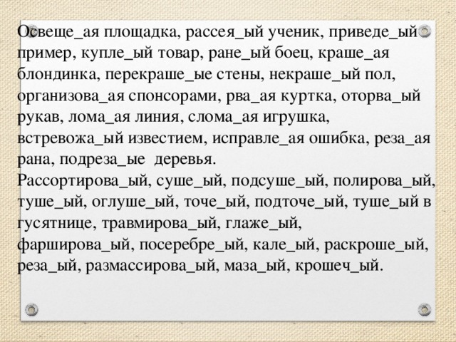 Освеще_ая площадка, рассея_ый ученик, приведе_ый пример, купле_ый товар, ране_ый боец, краше_ая блондинка, перекраше_ые стены, некраше_ый пол, организова_ая спонсорами, рва_ая куртка, оторва_ый рукав, лома_ая линия, слома_ая игрушка, встревожа_ый известием, исправле_ая ошибка, реза_ая рана, подреза_ые  деревья. Рассортирова_ый, суше_ый, подсуше_ый, полирова_ый, туше_ый, оглуше_ый, точе_ый, подточе_ый, туше_ый в гусятнице, травмирова_ый, глаже_ый, фарширова_ый, посеребре_ый, кале_ый, раскроше_ый, реза_ый, размассирова_ый, маза_ый, крошеч_ый.