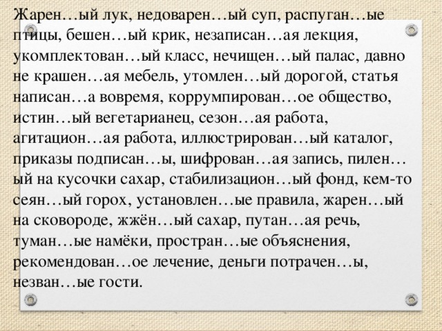 Жарен…ый лук, недоварен…ый суп, распуган…ые птицы, бешен…ый крик, незаписан…ая лекция, укомплектован…ый класс, нечищен…ый палас, давно не крашен…ая мебель, утомлен…ый дорогой, статья написан…а вовремя, коррумпирован…ое общество, истин…ый вегетарианец, сезон…ая работа, агитацион…ая работа, иллюстрирован…ый каталог, приказы подписан…ы, шифрован…ая запись, пилен…ый на кусочки сахар, стабилизацион…ый фонд, кем-то сеян…ый горох, установлен…ые правила, жарен…ый на сковороде, жжён…ый сахар, путан…ая речь, туман…ые намёки, простран…ые объяснения, рекомендован…ое лечение, деньги потрачен…ы, незван…ые гости.