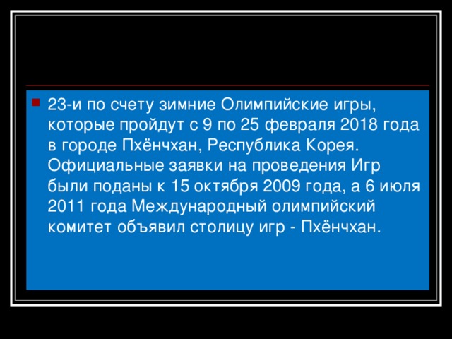 23-и по счету зимние Олимпийские игры, которые пройдут с 9 по 25 февраля 2018 года в городе Пхёнчхан, Республика Корея. Официальные заявки на проведения Игр были поданы к 15 октября 2009 года, а 6 июля 2011 года Международный олимпийский комитет объявил столицу игр - Пхёнчхан.