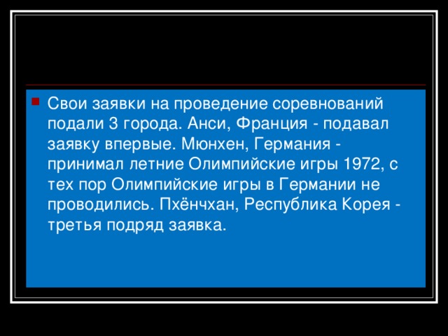 Свои заявки на проведение соревнований подали 3 города. Анси, Франция - подавал заявку впервые. Мюнхен, Германия - принимал летние Олимпийские игры 1972, с тех пор Олимпийские игры в Германии не проводились. Пхёнчхан, Республика Корея - третья подряд заявка.