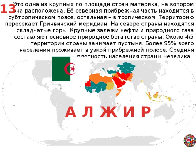 Это одна из крупных по площади стран материка, на котором она расположена. Её северная прибрежная часть находится в субтропическом поясе, остальная – в тропическом. Территорию пересекает Гринвичский меридиан. На севере страны находятся складчатые горы. Крупные залежи нефти и природного газа составляют основное природное богатство страны. Около 4/5 территории страны занимает пустыня. Более 95% всего населения проживает в узкой прибрежной полосе. Средняя плотность населения страны невелика. 13 А Л Ж И Р