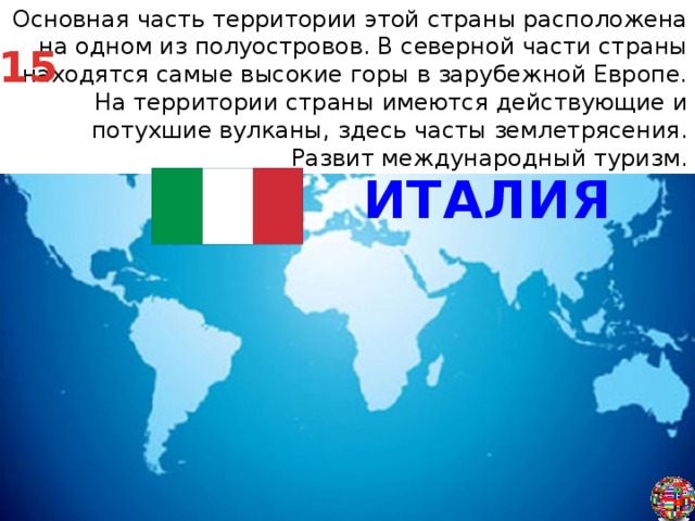 Основная часть территории этой страны расположена на одном из полуостровов. В северной части страны находятся самые высокие горы в зарубежной Европе. На территории страны имеются действующие и потухшие вулканы, здесь часты землетрясения. Развит международный туризм. 15 ИТАЛИЯ