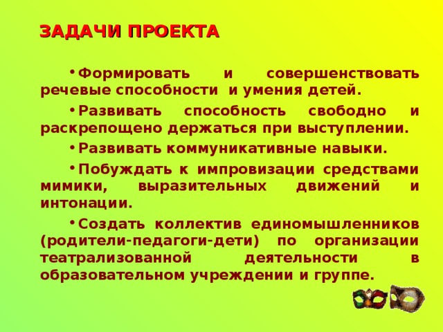 ЗАДАЧИ ПРОЕКТА Формировать и совершенствовать речевые способности и умения детей. Развивать способность свободно и раскрепощено держаться при выступлении. Развивать коммуникативные навыки. Побуждать к импровизации средствами мимики, выразительных движений и интонации. Создать коллектив единомышленников (родители-педагоги-дети) по организации театрализованной деятельности в образовательном учреждении и группе.