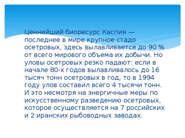 Ценнейший биоресурс Каспия — последнее в мире крупное стадо осетровых, здесь вылавливается до 90 % от всего мирового объема их добычи. Но уловы осетровых резко падают: если в начале 80-х годов вылавливалось до 16 тысяч тонн осетровых в год, то в 1994 году улов составил всего 4 тысячи тонн. И это несмотря на энергичные меры по искусственному разведению осетровых, которое осуществляется на 7 российских и 2 иранских рыбоводных заводах.