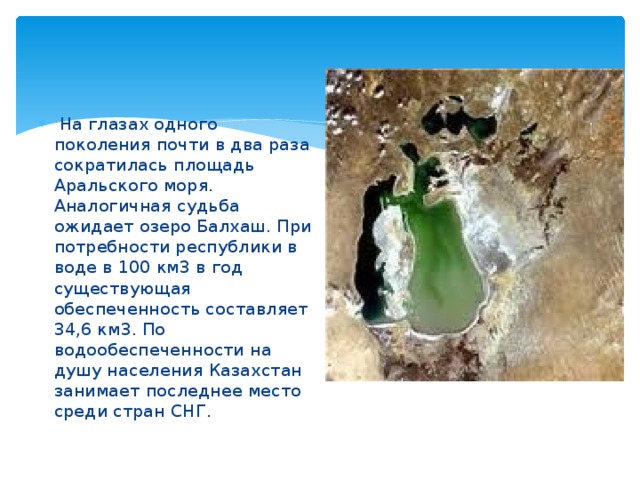 На глазах одного поколения почти в два раза сократилась площадь Аральского моря. Аналогичная судьба ожидает озеро Балхаш. При потребности республики в воде в 100 км3 в год существующая обеспеченность составляет 34,6 км3. По водообеспеченности на душу населения Казахстан занимает последнее место среди стран CНГ.