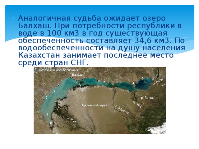 Аналогичная судьба ожидает озеро Балхаш. При потребности республики в воде в 100 км3 в год существующая обеспеченность составляет 34,6 км3. По водообеспеченности на душу населения Казахстан занимает последнее место среди стран CНГ.