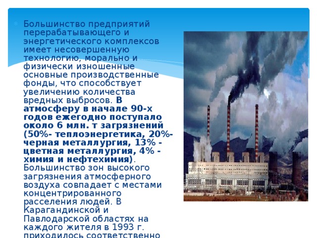 Большинство предприятий перерабатывающего и энергетического комплексов имеет несовершенную технологию, морально и физически изношенные основные производственные фонды, что способствует увеличению количества вредных выбросов.  В атмосферу в начале 90-х годов ежегодно поступало около 6 млн. т загрязнений (50%- теплоэнергетика, 20%-черная металлургия, 13% - цветная металлургия, 4% - химия и нефтехимия) . Большинство зон высокого загрязнения атмосферного воздуха совпадает с местами концентрированного расселения людей. В Карагандинской и Павлодарской областях на каждого жителя в 1993 г. приходилось соответственно 10,5 и 7,7 т вредных выбросов