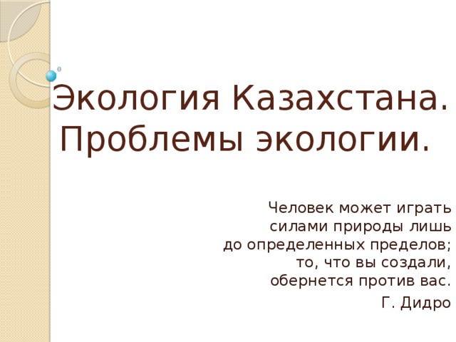 Экология Казахстана. Проблемы экологии. Человек может играть силами природы лишь до определенных пределов; то, что вы создали, обернется против вас. Г. Дидро