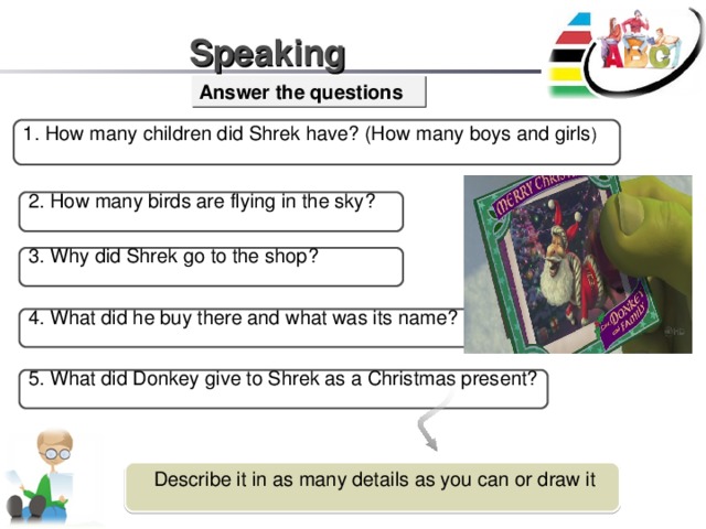Describe it in as many details as you can or draw it Speaking Answer the questions 1. How many children did Shrek have? (How many boys and girls ) 2. How many birds are flying in the sky? 3. Why did Shrek go to the shop? 4. What did he buy there and what was its name? 5. What did Donkey give to Shrek as a Christmas present?
