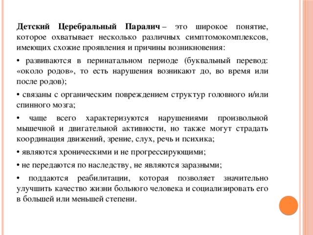 Детский Церебральный Паралич  – это широкое понятие, которое охватывает несколько различных симптомокомплексов, имеющих схожие проявления и причины возникновения: • развиваются в перинатальном периоде (буквальный перевод: «около родов», то есть нарушения возникают до, во время или после родов); • связаны с органическим повреждением структур головного и/или спинного мозга; • чаще всего характеризуются нарушениями произвольной мышечной и двигательной активности, но также могут страдать координация движений, зрение, слух, речь и психика; • являются хроническими и не прогрессирующими; • не передаются по наследству, не являются заразными; • поддаются реабилитации, которая позволяет значительно улучшить качество жизни больного человека и социализировать его в большей или меньшей степени.