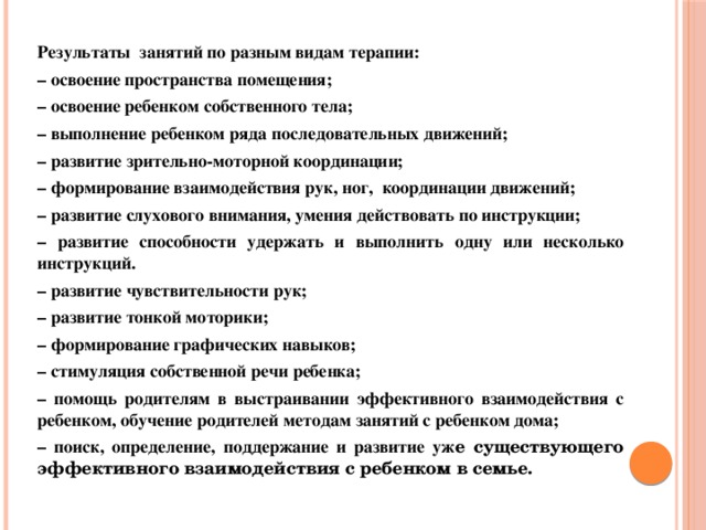 Результаты занятий по разным видам терапии: – освоение пространства помещения; – освоение ребенком собственного тела; – выполнение ребенком ряда последовательных движений; – развитие зрительно-моторной координации; – формирование взаимодействия рук, ног, координации движений; – развитие слухового внимания, умения действовать по инструкции; – развитие способности удержать и выполнить одну или несколько инструкций. – развитие чувствительности рук; – развитие тонкой моторики; – формирование графических навыков; – стимуляция собственной речи ребенка; – помощь родителям в выстраивании эффективного взаимодействия с ребенком, обучение родителей методам занятий с ребенком дома; – поиск, определение, поддержание и развитие уж е существующего эффективного взаимодействия с ребенком в семье.