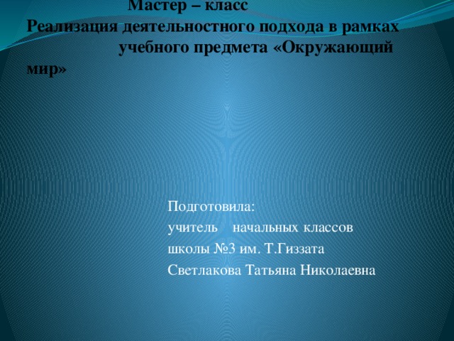 Мастер – класс  Реализация деятельностного подхода в рамках учебного предмета «Окружающий мир»      Подготовила:  учитель начальных классов  школы №3 им. Т.Гиззата  Светлакова Татьяна Николаевна