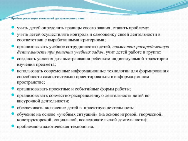 Приёмы реализации технологий деятельностного типа:   учить детей определять границы своего знания, ставить проблему; учить детей осуществлять контроль и самооценку своей деятельности в соответствии с выработанными критериями; организовывать учебное сотрудничество детей, совместно-распределенную деятельность при решении учебных задач , учит детей работе в группе; создавать условия для выстраивания ребенком индивидуальной траектории изучения предмета; использовать современные информационные технологии для формирования способности самостоятельно ориентироваться в информационном пространстве; организовывать проектные и событийные формы работы; организовывать совместно-распределенную деятельность детей во внеурочной деятельности; обеспечивать включение детей в проектную деятельность; обучение на основе «учебных ситуаций» (на основе игровой, творческой, конструкторской, социальной, исследовательской деятельности); проблемно-диалогическая технология.  