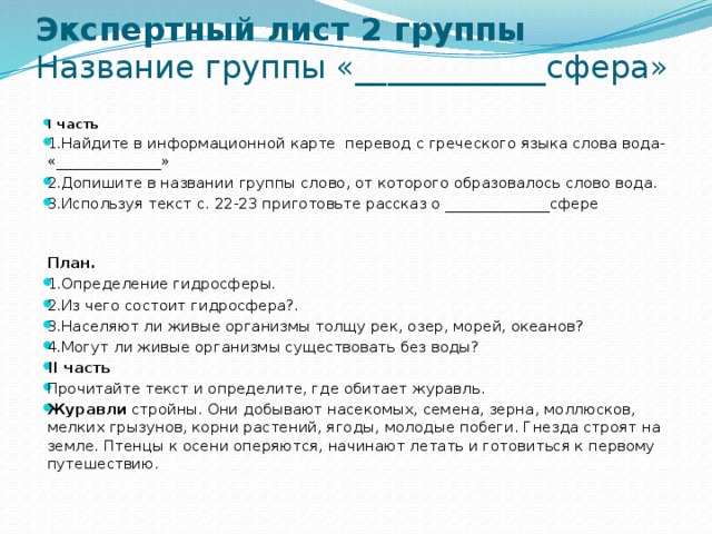 Экспертный лист 2 группы  Название группы «____________сфера»   I часть 1.Найдите в информационной карте перевод с греческого языка слова вода- «______________» 2.Допишите в названии группы слово, от которого образовалось слово вода. 3.Используя текст с. 22-23 приготовьте рассказ о ______________сфере  План.