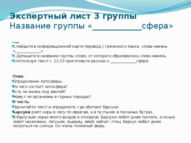 Экспертный лист 3 группы  Название группы «____________сфера»   I часть 1.Найдите в информационной карте перевод с греческого языка слова камень «______________» 2.Допишите в названии группы слово, от которого образовалось слово камень. 3.Используя текст с. 22-23 приготовьте рассказ о ______________сфере.     План.