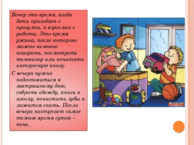 Вечер это время, когда дети приходят с прогулки, а взрослые с работы. Это время ужина, после которого можно немного поиграть, посмотреть телевизор или почитать интересную книгу. С вечера нужно подготовиться к завтрашнему дню, собрать одежду, книги в школу, почистить зубы и ложится спать. После вечера наступает самое темное время суток – ночь.