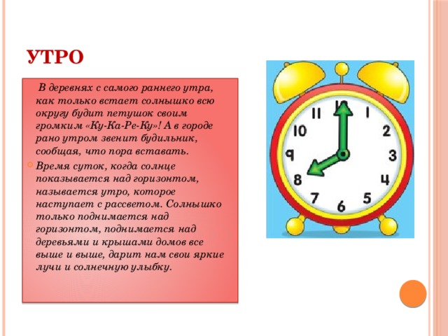 УТРО  В деревнях с самого раннего утра, как только встает солнышко всю округу будит петушок своим громким «Ку-Ка-Ре-Ку»! А в городе рано утром звенит будильник, сообщая, что пора вставать. Время суток, когда солнце показывается над горизонтом, называется утро, которое наступает с рассветом. Солнышко только поднимается над горизонтом, поднимается над деревьями и крышами домов все выше и выше, дарит нам свои яркие лучи и солнечную улыбку.