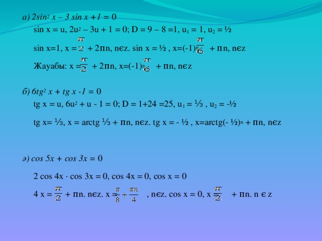 а) 2sin 2 x – 3 sin x +1 = 0  sin x = u, 2u 2 – 3u + 1 = 0; D = 9 – 8 =1, u 1 = 1, u 2 = ½  sin x=1, x = + 2πn, nϵz. sin x = ½ , x=(-1) n + πn, nϵz  Жауабы: x = + 2πn, x=(-1) n + πn, nϵz  б) 6tg 2 x + tg x -1 = 0  tg x = u, 6u 2 + u - 1 = 0; D = 1+24 =25, u 1 = ⅓ , u 2 = -½  tg x= ⅓, x = arctg ⅓ + πn, nϵz. tg x = - ½ , x=arctg(- ½) n + πn, nϵz ә) cos 5x + cos 3x = 0  2 cos 4x ∙ cos 3x = 0, cos 4x = 0, cos x = 0  4 x = + πn. nϵz. x = , nϵz. cos x = 0, x = + πn. n ϵ z