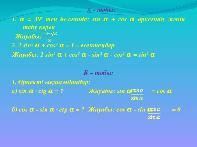 А - тобы: 1. α = 30 0 тең болғанда: sin α + cos α өрнегінің мәнін табу керек  Жауабы: 2. 2 sin 2 α + cos 2 α – 1 – есептеңдер. Жауабы: 2 sin 2 α + cos 2 α - sin 2 α - cos 2 α = sin 2 α  Б – тобы: 1. Өрнекті ықшамдаңдар: а) sin α ∙ ctg α = ? Жауабы: sin α ∙ = cos α  б) cos α - sin α ∙ ctg α = ? Жауабы: cos α - sin α ∙ = 0
