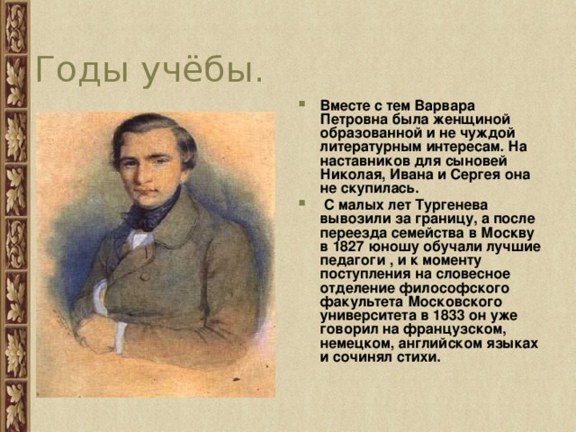 Годы учёбы. Вместе с тем Варвара Петровна была женщиной образованной и не чуждой литературным интересам. На наставников для сыновей Николая, Ивана и Сергея она не скупилась.  С малых лет Тургенева вывозили за границу, а после переезда семейства в Москву в 1827 юношу обучали лучшие педагоги , и к моменту поступления на словесное отделение философского факультета Московского университета в 1833 он уже говорил на французском, немецком, английском языках и сочинял стихи.