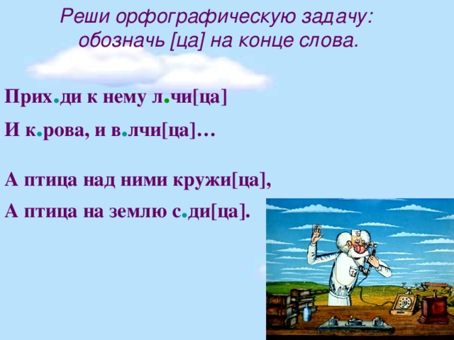 Реши орфографическую задачу: обозначь [ца] на конце слова.  Прих . ди к нему л . чи[ца] И к . рова, и в . лчи[ца]…  А птица над ними кружи[ца], А птица на землю с . ди[ца].