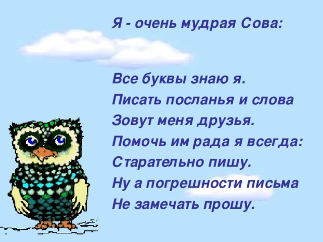 Я - очень мудрая Сова: Все буквы знаю я. Писать посланья и слова Зовут меня друзья. Помочь им рада я всегда: Старательно пишу. Ну а погрешности письма Не замечать прошу.