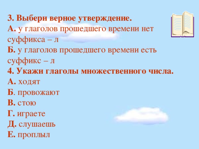 3. Выбери верное утверждение. А. у глаголов прошедшего времени нет суффикса – л Б. у глаголов прошедшего времени есть суффикс – л 4. Укажи глаголы множественного числа. А. ходят Б . провожают В. стою Г. играете  Д. слушаешь Е. проплыл