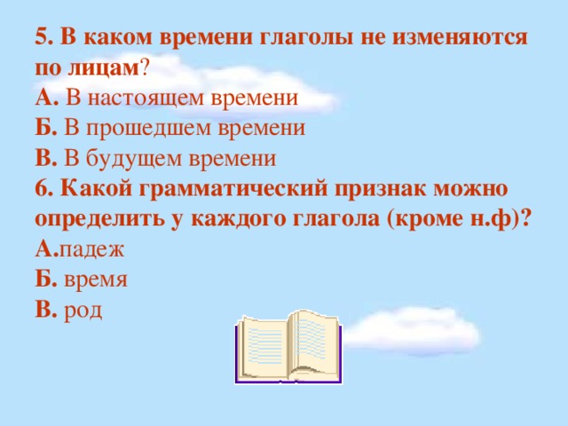 5. В каком времени глаголы не изменяются по лицам ? А. В настоящем времени Б. В прошедшем времени В. В будущем времени 6. Какой грамматический признак можно определить у каждого глагола (кроме н.ф)? А. падеж Б. время В. род