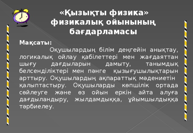 «Қызықты физика» физикалық ойынының бағдарламасы Мақсаты:  Оқушылардың білім деңгейін анықтау, логикалық ойлау қабілеттері мен жағдаяттан шығу дағдыларын дамыту, танымдық белсенділіктері мен пәнге қызығушылықтарын арттыру. Оқушылардың ақпараттық мәдениетін қалыптастыру. Оқушыларды көпшілік ортада сөйлеуге және өз ойын еркін айта алуға дағдыландыру, жылдамдыққа, ұйымшылдыққа тәрбиелеу.