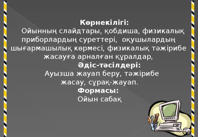 Көрнекілігі:  Ойынның слайдтары, қобдиша, физикалық приборлардың суреттері, оқушылардың шығармашылық көрмесі, физикалық тәжірибе жасауға арналған құралдар,  Әдіс-тәсілдері:  Ауызша жауап беру, тәжірибе жасау, сұрақ-жауап. Формасы: Ойын сабақ