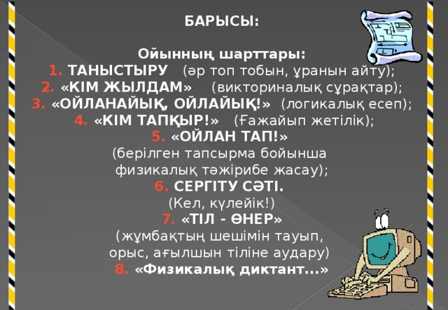 БАРЫСЫ: Ойынның шарттары: 1. ТАНЫСТЫРУ (әр топ тобын, ұранын айту); 2. «КІМ ЖЫЛДАМ» (викториналық сұрақтар); 3. «ОЙЛАНАЙЫҚ, ОЙЛАЙЫҚ!» (логикалық есеп);  4. «КІМ ТАПҚЫР!» (Ғажайып жетілік); 5. «ОЙЛАН ТАП!» (берілген тапсырма бойынша физикалық тәжірибе жасау); 6. СЕРГІТУ СӘТІ. (Кел, күлейік!)  7. «ТІЛ - ӨНЕР» (жұмбақтың шешімін тауып, орыс, ағылшын тіліне аудару) 8. «Физикалық диктант...»