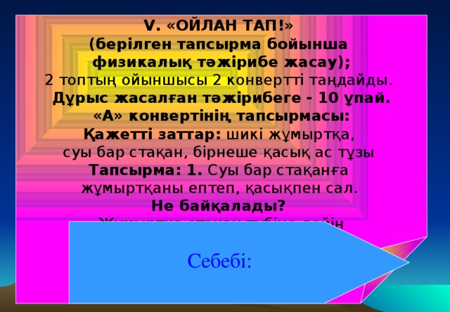 V. «ОЙЛАН ТАП!» (берілген тапсырма бойынша физикалық тәжірибе жасау); 2 топтың ойыншысы 2 конвертті таңдайды.  Дұрыс жасалған тәжірибеге - 10 ұпай. «А» конвертінің тапсырмасы: Қажетті заттар: шикі жұмыртқа, суы бар стақан, бірнеше қасық ас тұзы Тапсырма: 1. Суы бар стақанға жұмыртқаны ептеп, қасықпен сал. Не байқалады? Жұмыртқа стақан түбіне дейін  түседі, яғни батады. Себебі: Жұмыртқаның тығызыдығы судың тығыздығынан артық . Себебі: