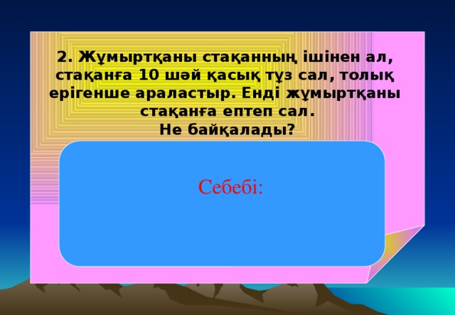 2. Жұмыртқаны стақанның ішінен ал, стақанға 10 шәй қасық тұз сал, толық ерігенше араластыр. Енді жұмыртқаны стақанға ептеп сал. Не байқалады? Жұмыртқа жоғары қарай қалқып шығады, яғни батпайды. Себебі: тұзды судың тығыздығы жұмыртқаның тығыздығынан артық, сондықтан да жұмыртқа батпайды. Себебі: