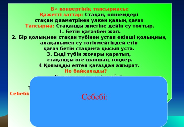 В» конвертінің тапсырмасы: Қажетті заттар: Стақан, өлшемдері стақан диаметрінен үлкен қалың қағаз Тапсырма: Стақанды жиегіне дейін су толтыр. 1. Бетін қағазбен жап. 2. Бір қолыңмен стақан түбінен ұстап екінші қолыңның алақанымен су төгілмейтіндей етіп қағаз бетін стақанға қысып ұста. 3. Енді түбін жоғары қаратып, стақанды өте шапшаң төңкер. 4 Қолыңды ептеп қағаздан ажырат. Не байқалады? Су стақаннан төгілмейді. Қағаз стақанға кептеліп қалған тәрізді. Төңкерілген стақандағы су неге төгілмейді? Себебі: Стақан түбіндегі қатты қағазға төменнен жоғары әсер ететін ауаның қысым күші стақан ішіндегі судың салмағынан көп болады. Сондықтан қатты қағаз стақанға тығыз жабысып, су төгілмейді.  Себебі: