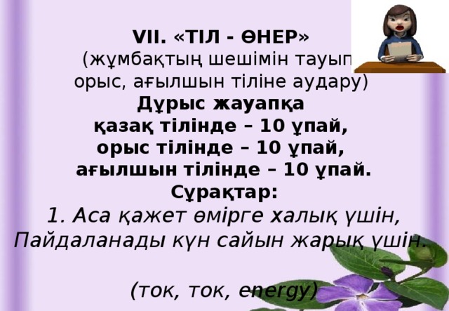 VII. «ТІЛ - ӨНЕР» (жұмбақтың шешімін тауып, орыс, ағылшын тіліне аудару) Дұрыс жауапқа қазақ тілінде – 10 ұпай, орыс тілінде – 10 ұпай, ағылшын тілінде – 10 ұпай. Сұрақтар: 1. Аса қажет өмірге халық үшін, Пайдаланады күн сайын жарық үшін.  (ток, ток, energy)