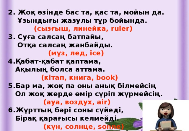 2. Жоқ өзінде бас та, қас та, мойын да.  Ұзындығы жазулы тұр бойында.  (сызғыш, линейка, ruler) 3. Суға салсаң батпайы,  Отқа салсаң жанбайды.  (мұз, лед, ice) 4.Қабат-қабат қаптама,  Ақылың болса аттама.  (кітап, книга, book) 5.Бар ма, жоқ па оны анық білмейсің  Ол жоқ жерде өмір сүріп жүрмейсің.  (ауа, воздух, air) 6.Жұрттың бәрі соны сүйеді,  Бірақ қарағысы келмейді.  (күн, солнце, sonne)